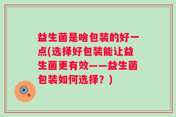 益生菌是啥包装的好一点(选择好包装能让益生菌更有效——益生菌包装如何选择？)