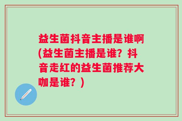 益生菌抖音主播是谁啊(益生菌主播是谁？抖音走红的益生菌推荐大咖是谁？)