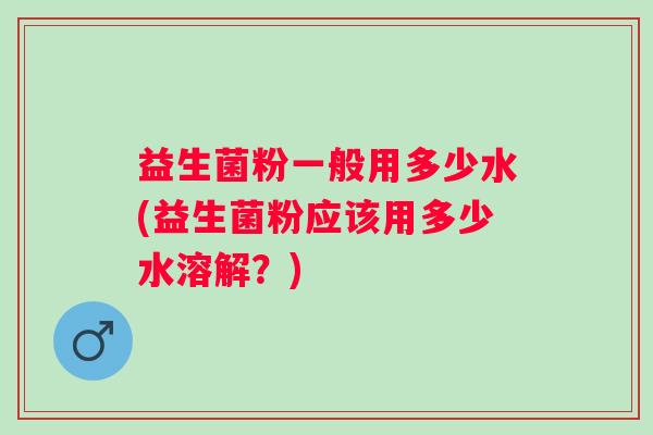 益生菌粉一般用多少水(益生菌粉应该用多少水溶解？)
