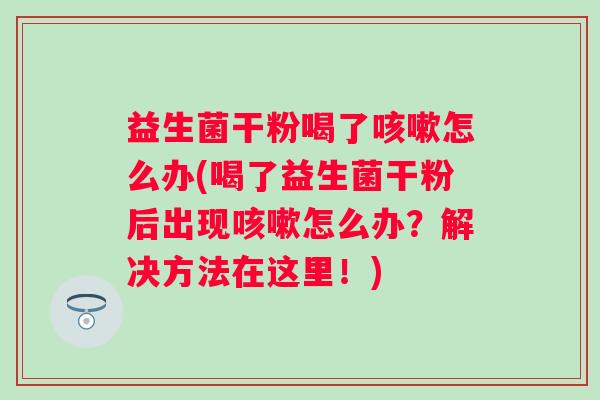 益生菌干粉喝了怎么办(喝了益生菌干粉后出现怎么办?解决方法在这里!) 益生菌干粉喝了怎么办(喝了益生菌干粉后出现怎么办?解决方法在这里!)
