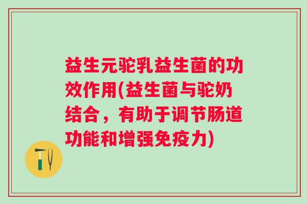 益生元驼乳益生菌的功效作用(益生菌与驼奶结合，有助于调节肠道功能和增强力)