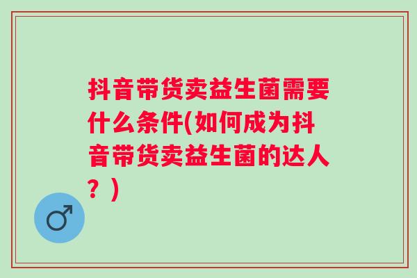 抖音带货卖益生菌需要什么条件(如何成为抖音带货卖益生菌的达人？)