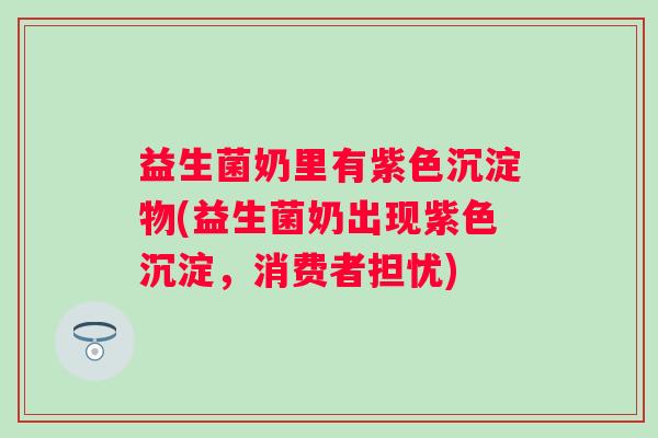 益生菌奶里有紫色沉淀物(益生菌奶出现紫色沉淀，消费者担忧)
