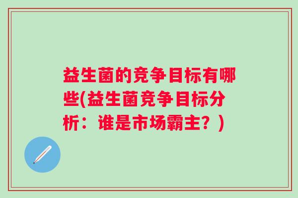 益生菌的竞争目标有哪些(益生菌竞争目标分析:谁是市场霸主?) 益生菌的竞争目标有哪些(益生菌竞争目标分析:谁是市场霸主?)