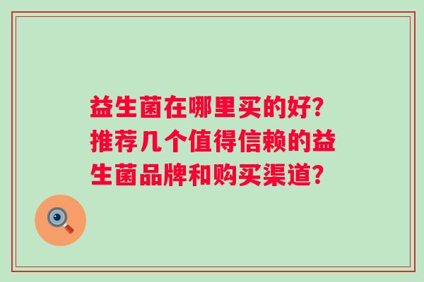益生菌在哪里买的好?推荐几个值得信赖的益生菌品牌和购买渠道? 益生菌在哪里买的好?推荐几个值得信赖的益生菌品牌和购买渠道?