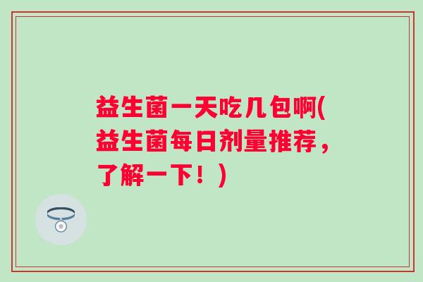 益生菌一天吃几包啊(益生菌每日剂量推荐,了解一下!) 益生菌一天吃几包啊(益生菌每日剂量推荐,了解一下!)