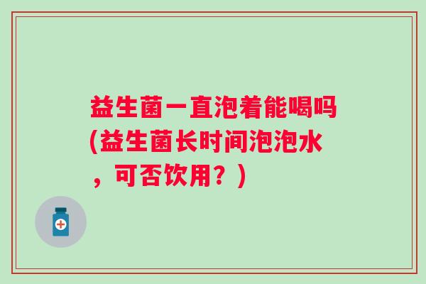 益生菌一直泡着能喝吗(益生菌长时间泡泡水，可否饮用？)