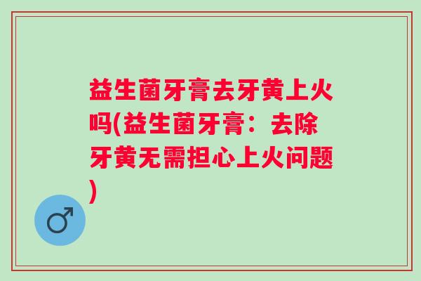 益生菌牙膏去牙黄上火吗(益生菌牙膏：去除牙黄无需担心上火问题)