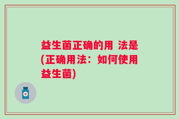 益生菌正确的用 法是(正确用法:如何使用益生菌) 益生菌正确的用 法是(正确用法:如何使用益生菌)