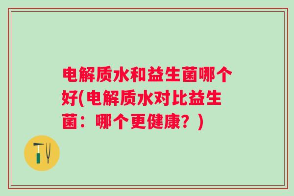 电解质水和益生菌哪个好(电解质水对比益生菌:哪个更健康?) 电解质水和益生菌哪个好(电解质水对比益生菌:哪个更健康?)