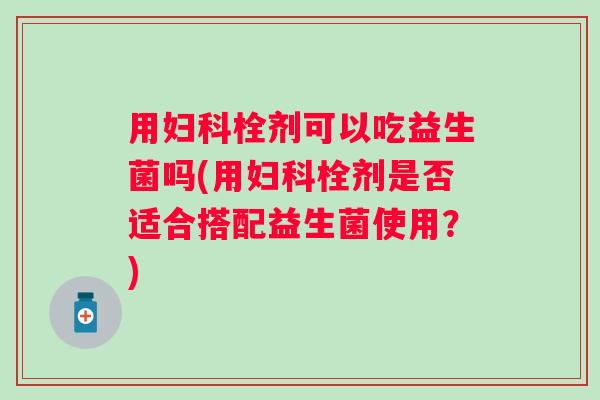 用栓剂可以吃益生菌吗(用栓剂是否适合搭配益生菌使用?) 用栓剂可以吃益生菌吗(用栓剂是否适合搭配益生菌使用?)