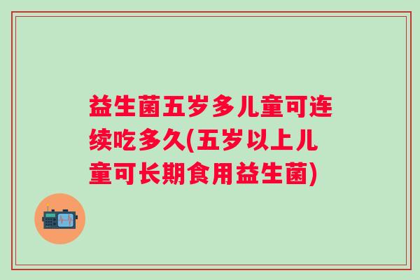 益生菌五岁多儿童可连续吃多久(五岁以上儿童可长期食用益生菌) 益生菌五岁多儿童可连续吃多久(五岁以上儿童可长期食用益生菌)