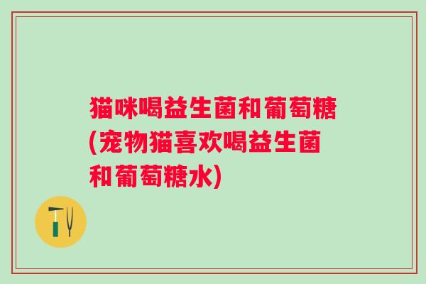 猫咪喝益生菌和葡萄糖(宠物猫喜欢喝益生菌和葡萄糖水)