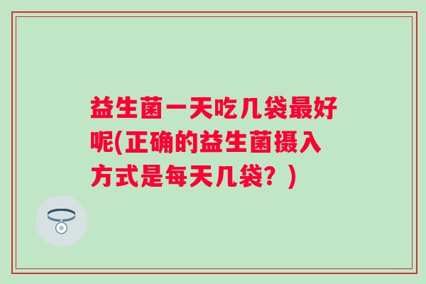 益生菌一天吃几袋好呢(正确的益生菌摄入方式是每天几袋？)