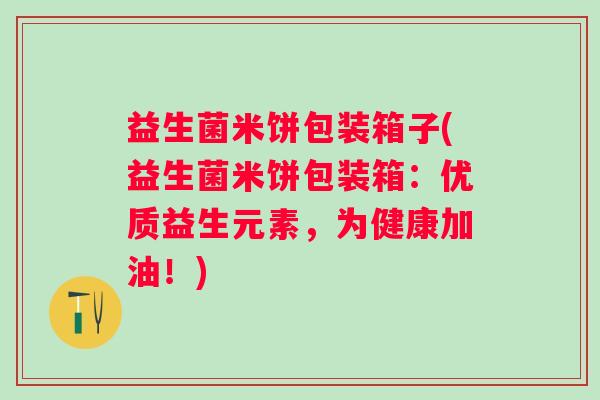 益生菌米饼包装箱子(益生菌米饼包装箱:优质益生元素,为健康加油!) 益生菌米饼包装箱子(益生菌米饼包装箱:优质益生元素,为健康加油!)
