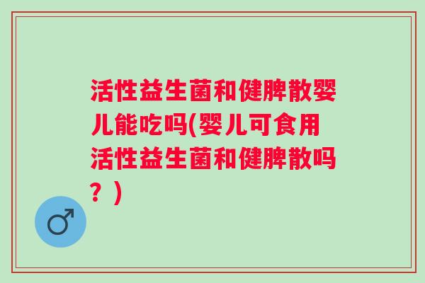 活性益生菌和健脾散婴儿能吃吗(婴儿可食用活性益生菌和健脾散吗?) 活性益生菌和健脾散婴儿能吃吗(婴儿可食用活性益生菌和健脾散吗?)
