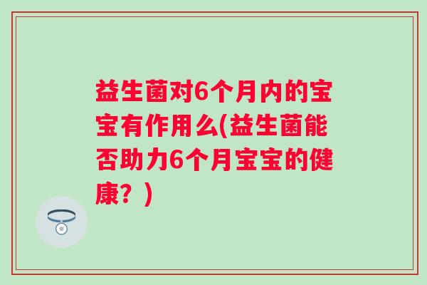 益生菌对6个月内的宝宝有作用么(益生菌能否助力6个月宝宝的健康?) 益生菌对6个月内的宝宝有作用么(益生菌能否助力6个月宝宝的健康?)
