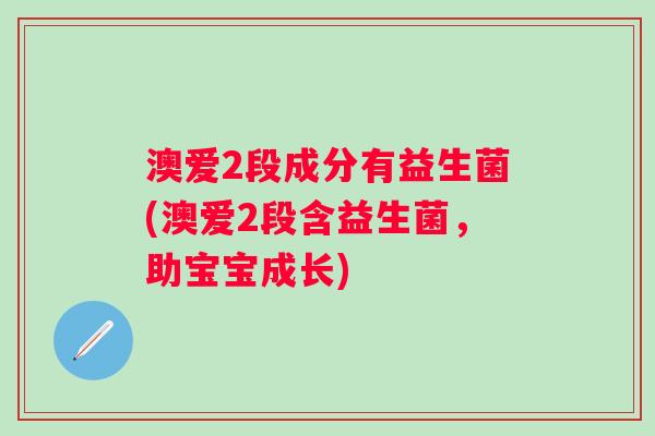 澳爱2段成分有益生菌(澳爱2段含益生菌,助宝宝成长) 澳爱2段成分有益生菌(澳爱2段含益生菌,助宝宝成长)