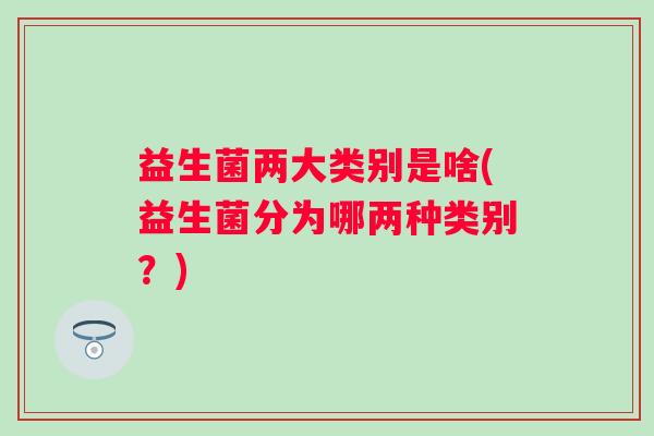 益生菌两大类别是啥(益生菌分为哪两种类别?) 益生菌两大类别是啥(益生菌分为哪两种类别?)