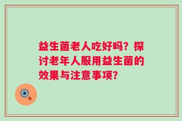 益生菌老人吃好吗?探讨老年人服用益生菌的效果与注意事项? 益生菌老人吃好吗?探讨老年人服用益生菌的效果与注意事项?