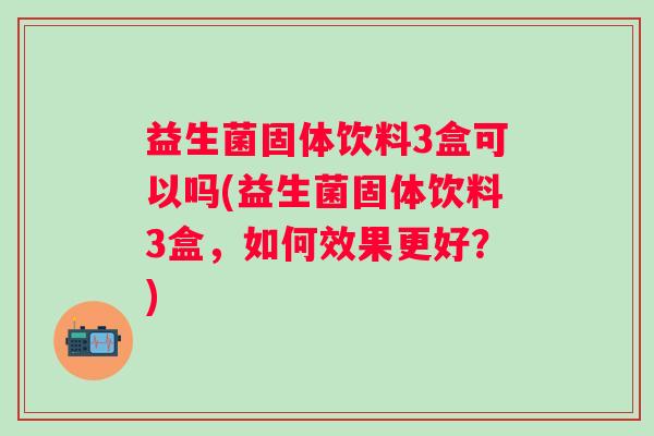 益生菌固体饮料3盒可以吗(益生菌固体饮料3盒,如何效果更好?) 益生菌固体饮料3盒可以吗(益生菌固体饮料3盒,如何效果更好?)