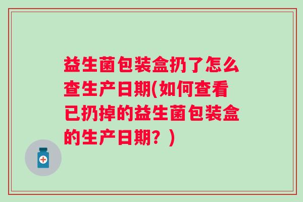 益生菌包装盒扔了怎么查生产日期(如何查看已扔掉的益生菌包装盒的生产日期？)