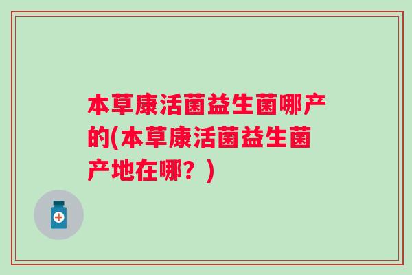 本草康活菌益生菌哪产的(本草康活菌益生菌产地在哪？)