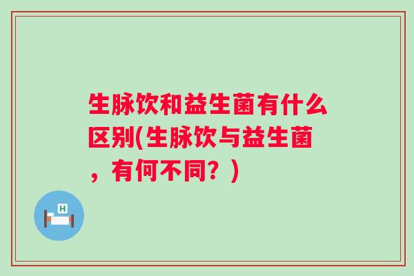 生脉饮和益生菌有什么区别(生脉饮与益生菌，有何不同？)