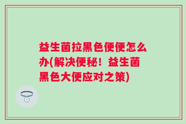 益生菌拉黑色便便怎么办(解决！益生菌黑色大便应对之策)