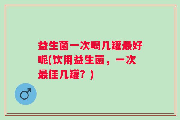 益生菌一次喝几罐好呢(饮用益生菌，一次佳几罐？)