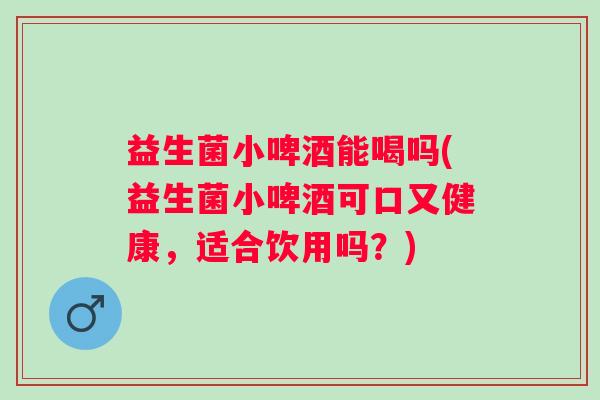 益生菌小啤酒能喝吗(益生菌小啤酒可口又健康,适合饮用吗?) 益生菌小啤酒能喝吗(益生菌小啤酒可口又健康,适合饮用吗?)