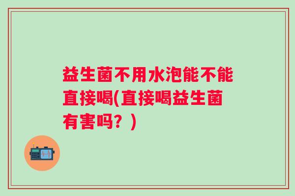 益生菌不用水泡能不能直接喝(直接喝益生菌有害吗?) 益生菌不用水泡能不能直接喝(直接喝益生菌有害吗?)