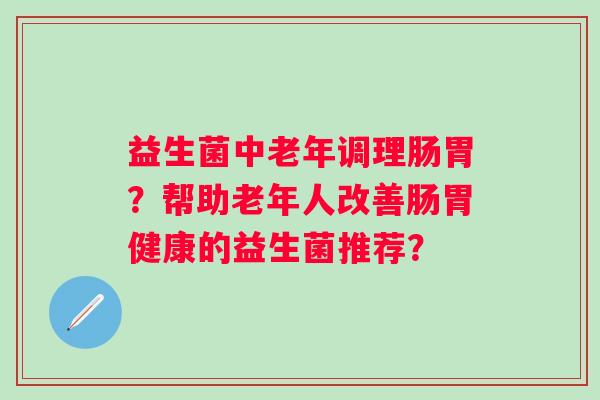 益生菌中老年调理肠胃?帮助老年人改善肠胃健康的益生菌推荐? 益生菌中老年调理肠胃?帮助老年人改善肠胃健康的益生菌推荐?