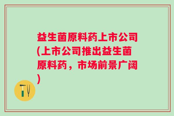 益生菌原料药上市公司(上市公司推出益生菌原料药,市场前景广阔) 益生菌原料药上市公司(上市公司推出益生菌原料药,市场前景广阔)