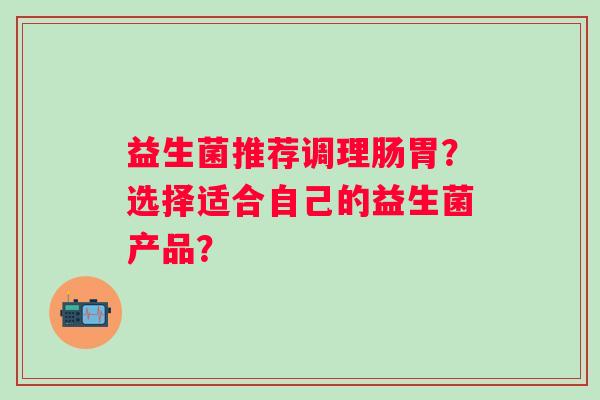 益生菌推荐调理肠胃?选择适合自己的益生菌产品? 益生菌推荐调理肠胃?选择适合自己的益生菌产品?