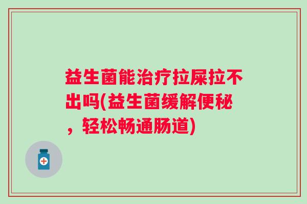 益生菌能拉屎拉不出吗(益生菌缓解,轻松畅通肠道) 益生菌能拉屎拉不出吗(益生菌缓解,轻松畅通肠道)