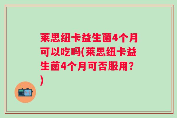 莱思纽卡益生菌4个月可以吃吗(莱思纽卡益生菌4个月可否服用?) 莱思纽卡益生菌4个月可以吃吗(莱思纽卡益生菌4个月可否服用?)