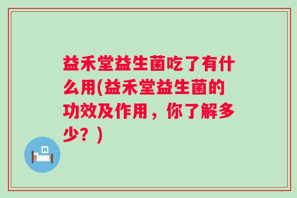 益禾堂益生菌吃了有什么用(益禾堂益生菌的功效及作用,你了解多少?) 益禾堂益生菌吃了有什么用(益禾堂益生菌的功效及作用,你了解多少?)