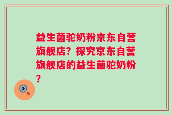 益生菌驼奶粉京东自营旗舰店?探究京东自营旗舰店的益生菌驼奶粉? 益生菌驼奶粉京东自营旗舰店?探究京东自营旗舰店的益生菌驼奶粉?