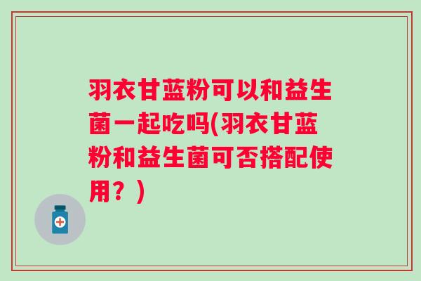 羽衣甘蓝粉可以和益生菌一起吃吗(羽衣甘蓝粉和益生菌可否搭配使用?) 羽衣甘蓝粉可以和益生菌一起吃吗(羽衣甘蓝粉和益生菌可否搭配使用?)