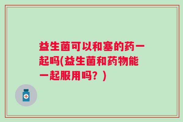 益生菌可以和塞的药一起吗(益生菌和能一起服用吗?) 益生菌可以和塞的药一起吗(益生菌和能一起服用吗?)