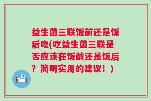 益生菌三联饭前还是饭后吃(吃益生菌三联是否应该在饭前还是饭后?简明实用的建议!) 益生菌三联饭前还是饭后吃(吃益生菌三联是否应该在饭前还是饭后?简明实用的建议!)