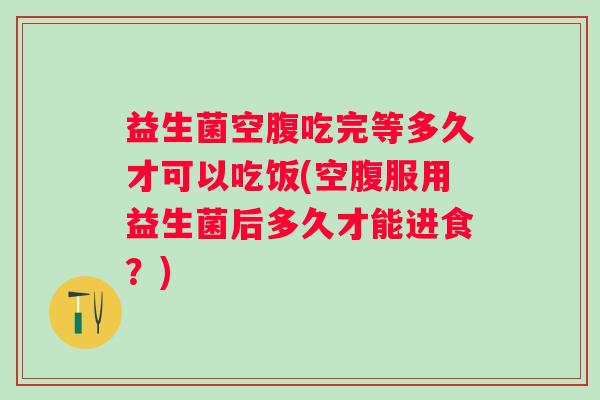 益生菌空腹吃完等多久才可以吃饭(空腹服用益生菌后多久才能进食?) 益生菌空腹吃完等多久才可以吃饭(空腹服用益生菌后多久才能进食?)