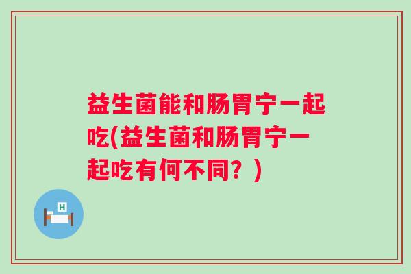益生菌能和肠胃宁一起吃(益生菌和肠胃宁一起吃有何不同？)