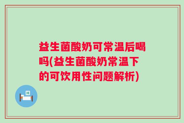 益生菌酸奶可常温后喝吗(益生菌酸奶常温下的可饮用性问题解析)
