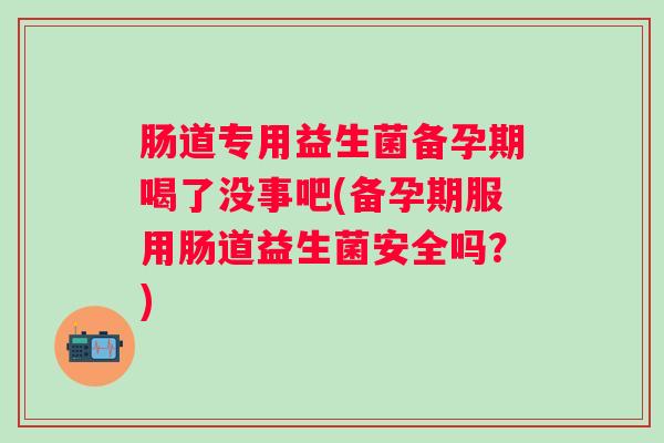 肠道专用益生菌备孕期喝了没事吧(备孕期服用肠道益生菌安全吗?) 肠道专用益生菌备孕期喝了没事吧(备孕期服用肠道益生菌安全吗?)