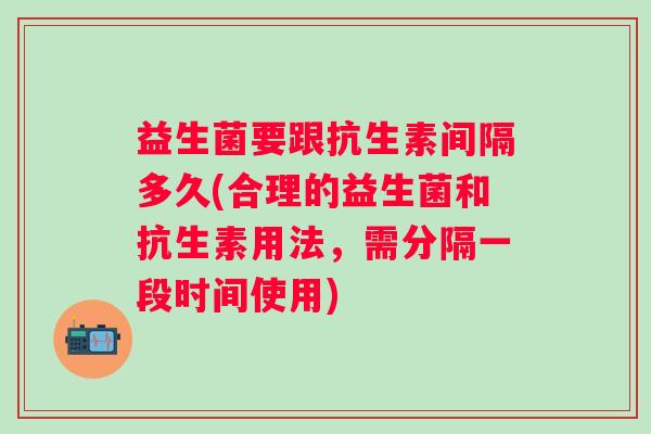 益生菌要跟抗生素间隔多久(合理的益生菌和抗生素用法，需分隔一段时间使用)