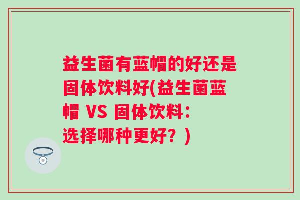 益生菌有蓝帽的好还是固体饮料好(益生菌蓝帽 VS 固体饮料：选择哪种更好？)