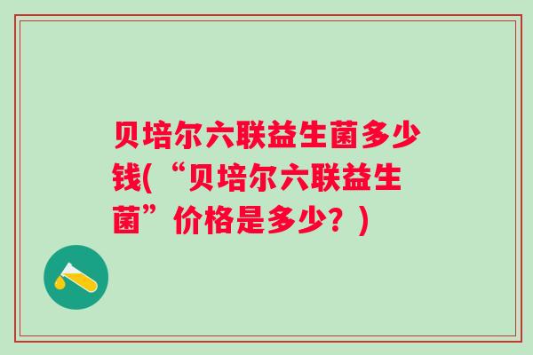 贝培尔六联益生菌多少钱(“贝培尔六联益生菌”价格是多少？)