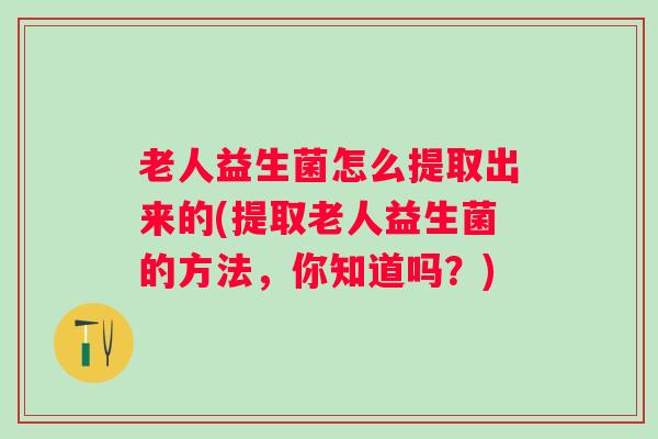 老人益生菌怎么提取出来的(提取老人益生菌的方法,你知道吗?) 老人益生菌怎么提取出来的(提取老人益生菌的方法,你知道吗?)